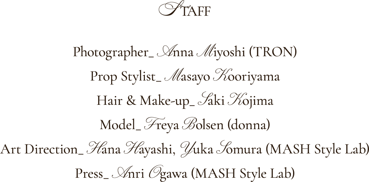 Photographer_ Anna Miyoshi (TRON) Propstylist_ Masayo Kooriyama Hair&make-up_ Saki Kojima Model_ Freya Bolsen (donna) Art Direction_ Hana Hayashi,  Yuka Somura (MASH Style lab) Press_ Anri Ogawa (MASH Style lab)